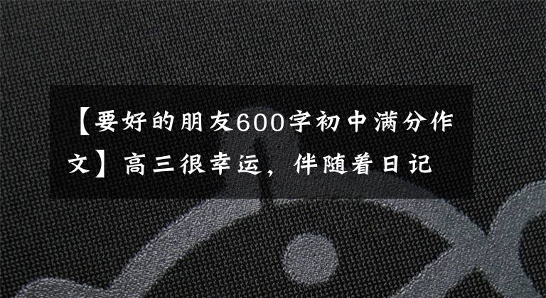 【要好的朋友600字初中满分作文】高三很幸运,伴随着日记98——。我有我们