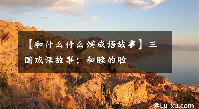 【和什么什么满成语故事】三国成语故事：和睦的脸