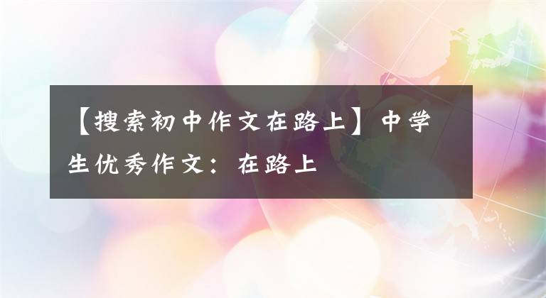 【搜索初中作文在路上】中学生优秀作文:在路上