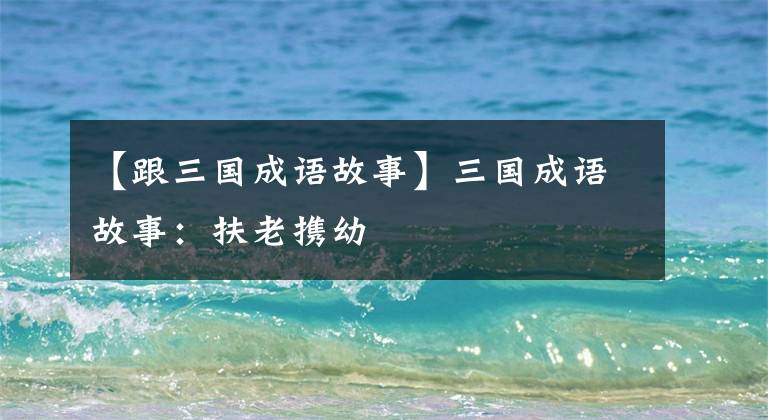 【跟三国成语故事】三国成语故事:扶老携幼
