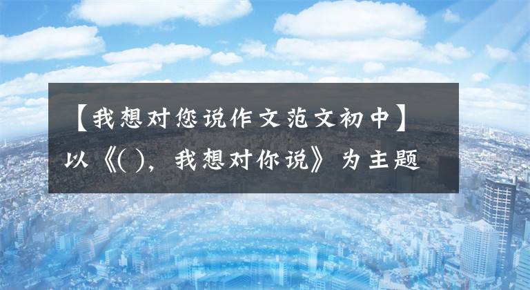 【我想对您说作文范文初中】以《( )，我想对你说》为主题的考场优秀作文7篇，表达真实的感情，令人感动