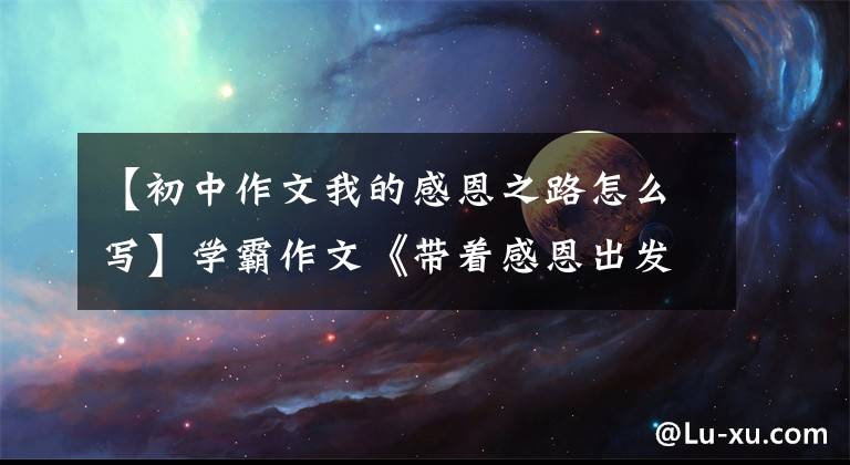 【初中作文我的感恩之路怎么写】学霸作文《带着感恩出发》卢利