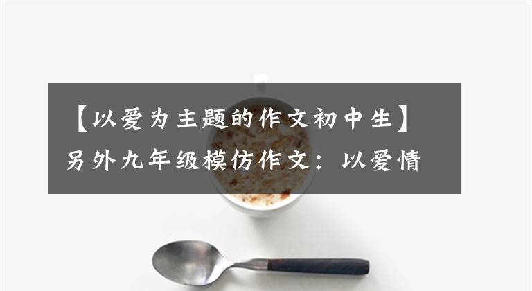 【以爱为主题的作文初中生】另外九年级模仿作文:以爱情为主题