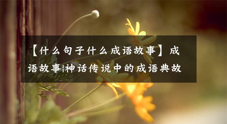 【什么句子什么成语故事】成语故事|神话传说中的成语典故不要以为只有开天辟地。事实上，多得难以想象。