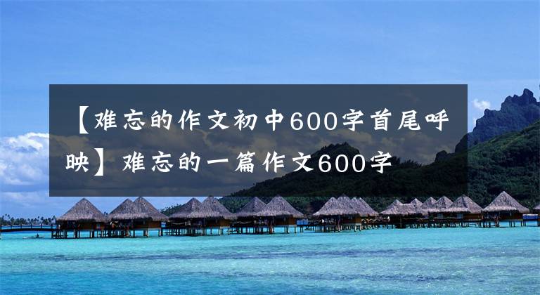 【难忘的作文初中600字首尾呼映】难忘的一篇作文600字