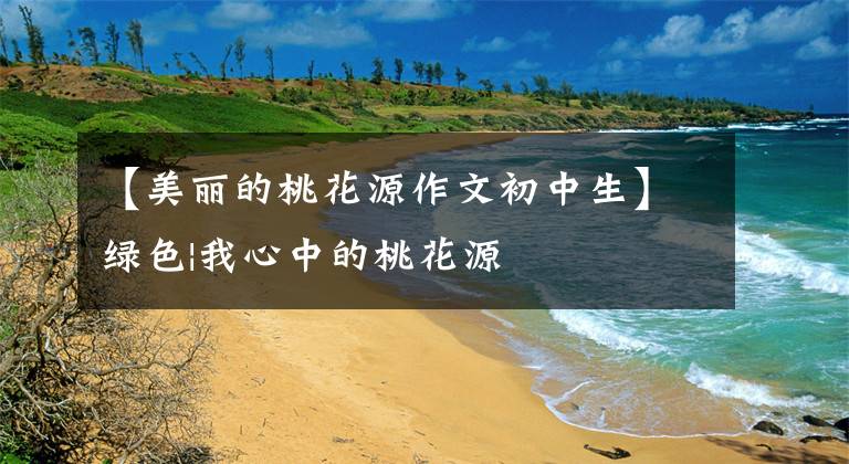 【美丽的桃花源作文初中生】绿色|我心中的桃花源