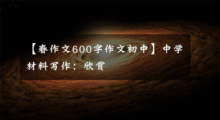 【春作文600字作文初中】中学材料写作:欣赏