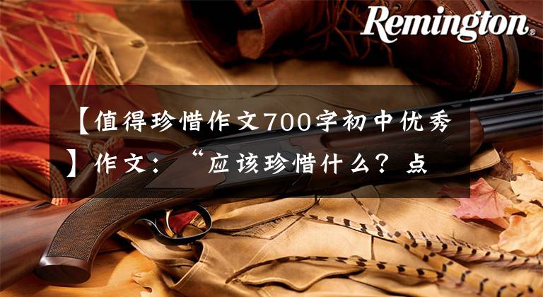 【值得珍惜作文700字初中优秀】作文:“应该珍惜什么?点击作文指导及佳作评论。