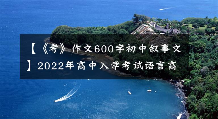 【《考》作文600字初中叙事文】2022年高中入学考试语言高频主题作文:动机斗争课(作文指导10篇范文)