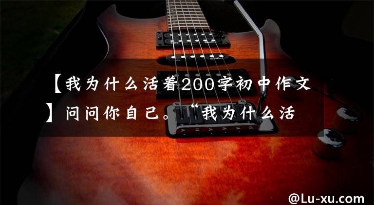 【我为什么活着200字初中作文】问问你自己。“我为什么活着?”(散文心理篇)
