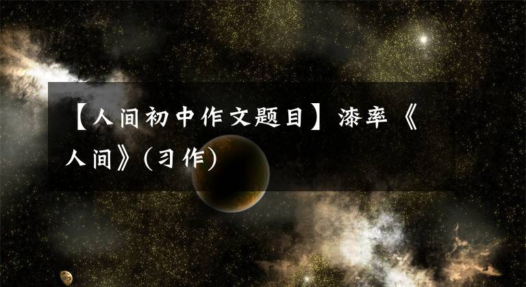 【人间初中作文题目】漆率《人间》(习作)