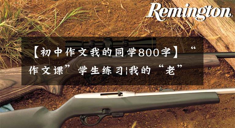 【初中作文我的同学800字】“作文课”学生练习|我的“老”学生