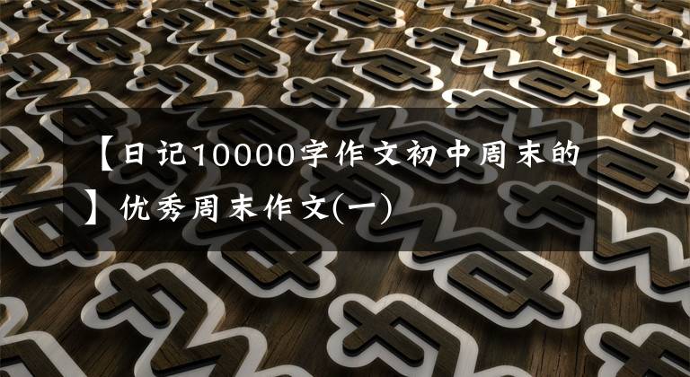 【日记10000字作文初中周末的】优秀周末作文(一)