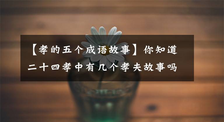 【孝的五个成语故事】你知道二十四孝中有几个孝夫故事吗?个个都有感触