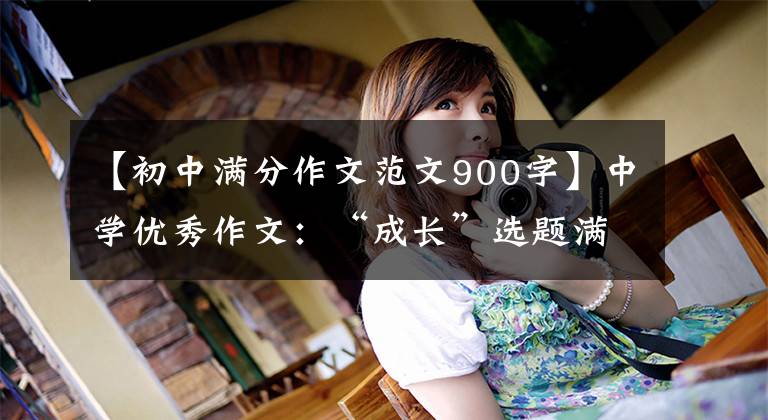 【初中满分作文范文900字】中学优秀作文:“成长”选题满分作文10篇
