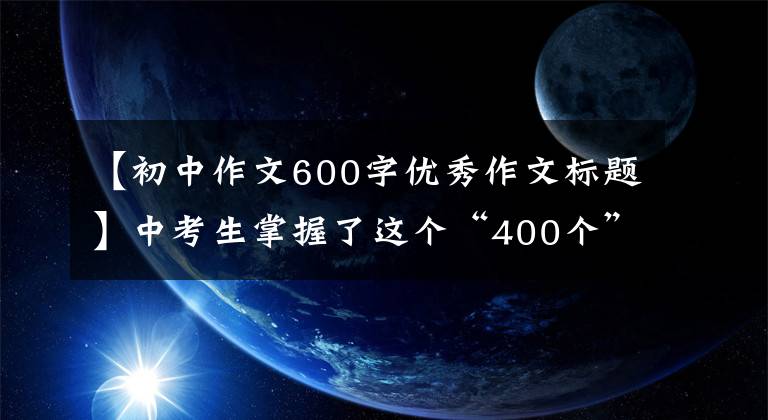 【初中作文600字优秀作文标题】中考生掌握了这个“400个”作文题目，让阅卷老师眼前一亮。