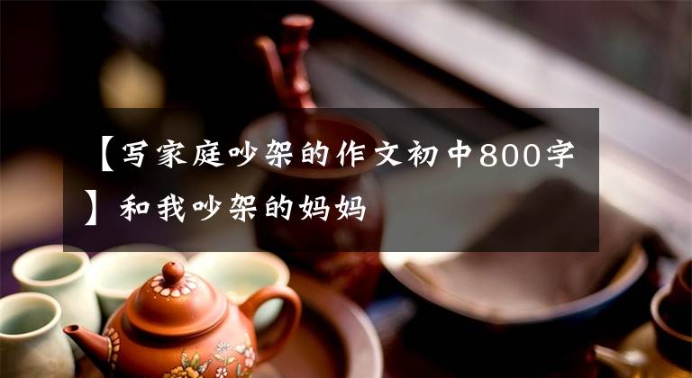 【写家庭吵架的作文初中800字】和我吵架的妈妈