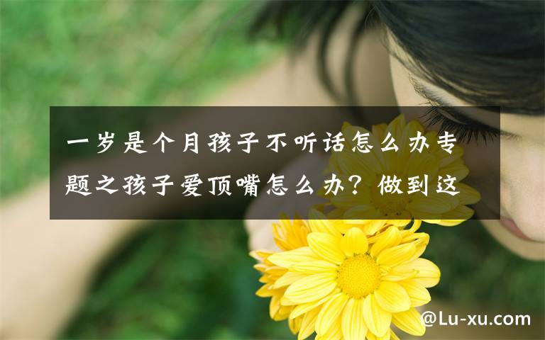 一岁是个月孩子不听话怎么办专题之孩子爱顶嘴怎么办?做到这四点,孩子就不会变成到处扎人的小刺猬