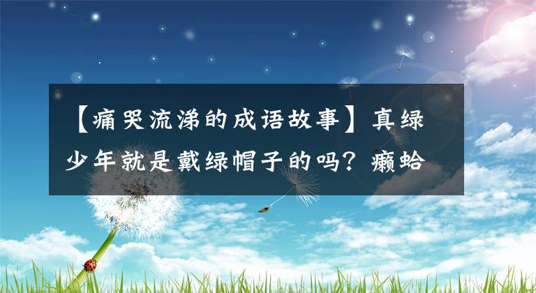 【痛哭流涕的成语故事】真绿少年就是戴绿帽子的吗?癞蛤蟆晚上哭又是什么意思,古代成语为什么变得冷淡?