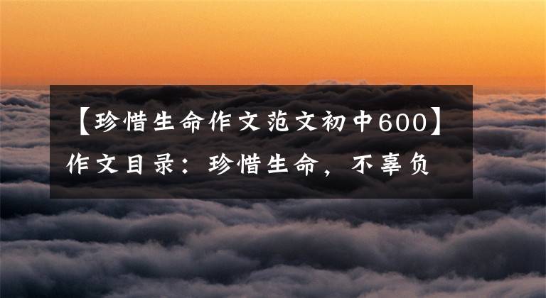 【珍惜生命作文范文初中600】作文目录:珍惜生命,不辜负少华3354阅读《生命 生命》的感觉