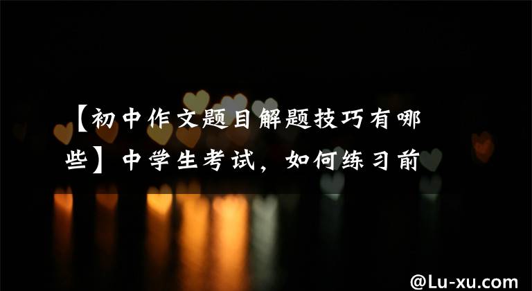 【初中作文题目解题技巧有哪些】中学生考试,如何练习前命题作文?