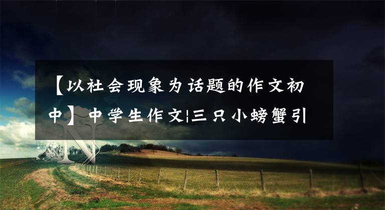 【以社会现象为话题的作文初中】中学生作文|三只小螃蟹引发的思考:动物社会和人类社会的差异。