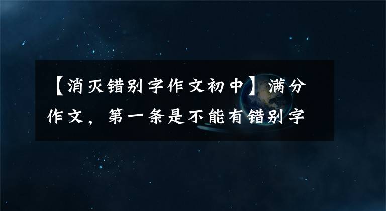 【消灭错别字作文初中】满分作文，第一条是不能有错别字