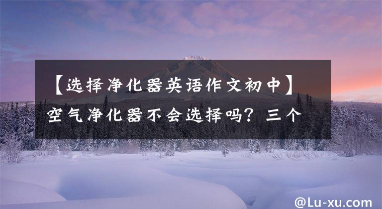 【选择净化器英语作文初中】空气净化器不会选择吗?三个对比按参数教你如何购买。