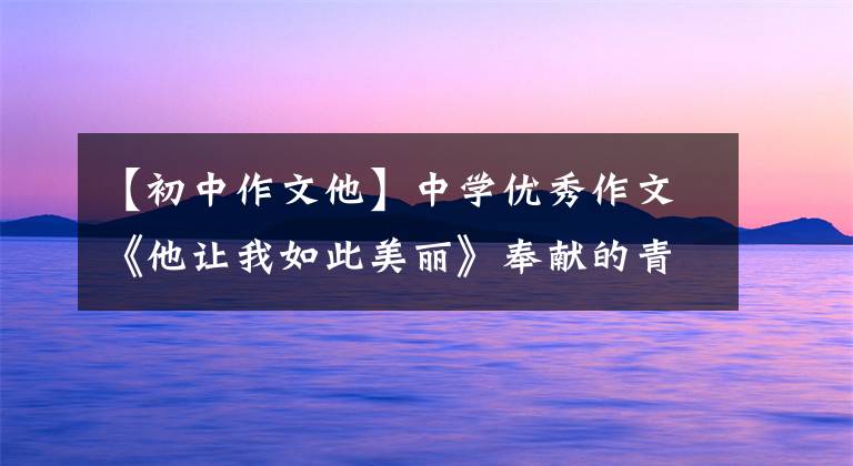 【初中作文他】中学优秀作文《他让我如此美丽》奉献的青春没有后悔,善良的人最美