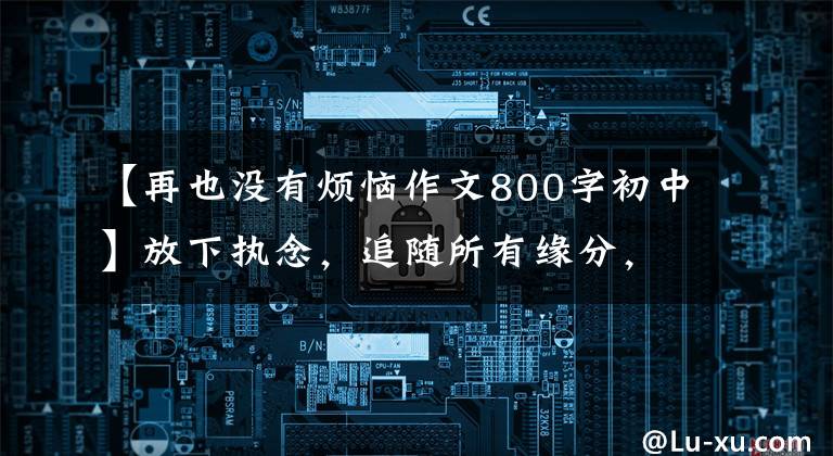 【再也没有烦恼作文800字初中】放下执念,追随所有缘分,所有经历都是命运