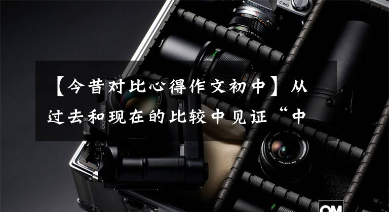 【今昔对比心得作文初中】从过去和现在的比较中见证“中国梦”