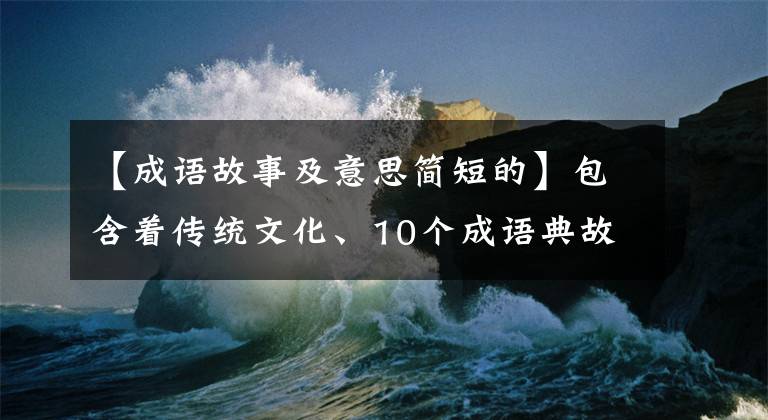 【成语故事及意思简短的】包含着传统文化、10个成语典故的由来和寓意
