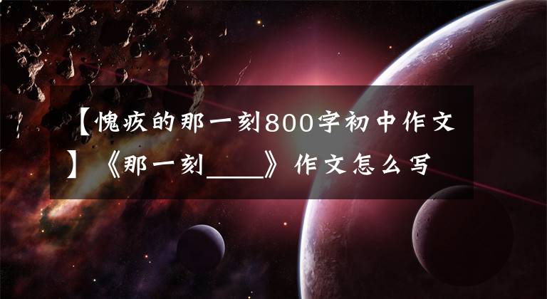 【愧疚的那一刻800字初中作文】《那一刻____》作文怎么写?看语文老师怎么改,我也给你写范文