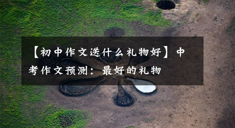 【初中作文送什么礼物好】中考作文预测:最好的礼物