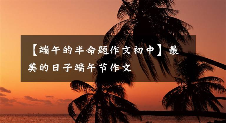 【端午的半命题作文初中】最美的日子端午节作文