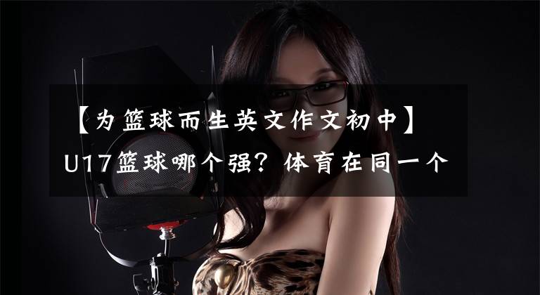 【为篮球而生英文作文初中】U17篮球哪个强?体育在同一个舞台上各自展示其能力
