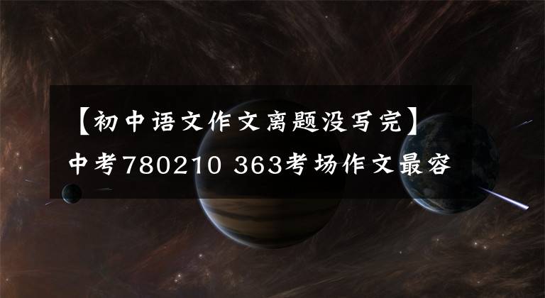 【初中语文作文离题没写完】中考780210 363考场作文最容易跑题的陷阱！作文得不到高分的原因都在这里