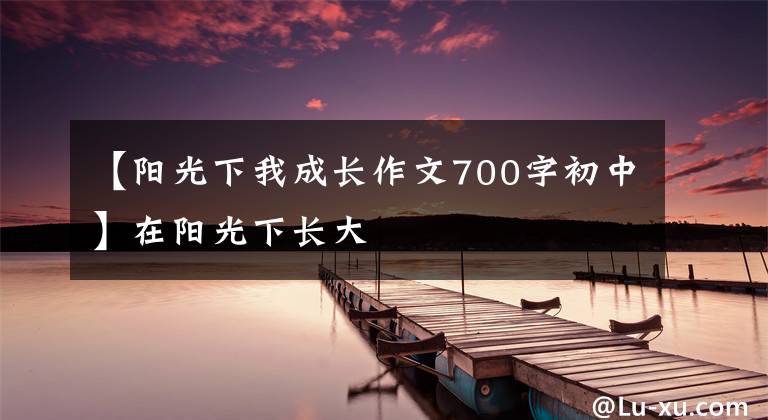 【阳光下我成长作文700字初中】在阳光下长大