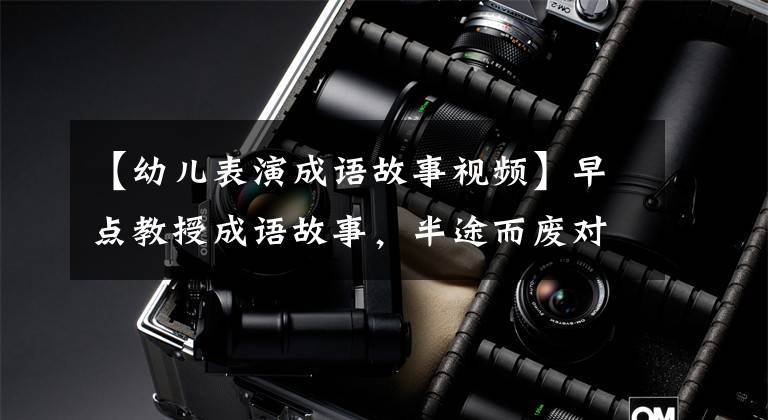 【幼儿表演成语故事视频】早点教授成语故事,半途而废对培养孩子良好的工作习惯很重要