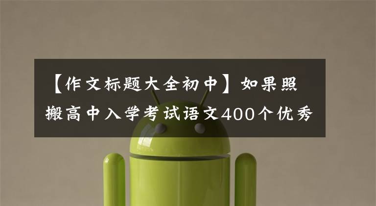 【作文标题大全初中】如果照搬高中入学考试语文400个优秀作文题目,就能像高中入学考试一样获得高分