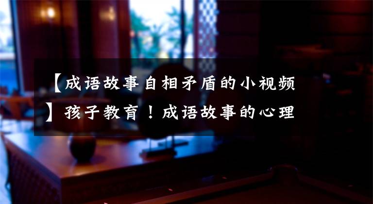 【成语故事自相矛盾的小视频】孩子教育!成语故事的心理奥秘~自我矛盾