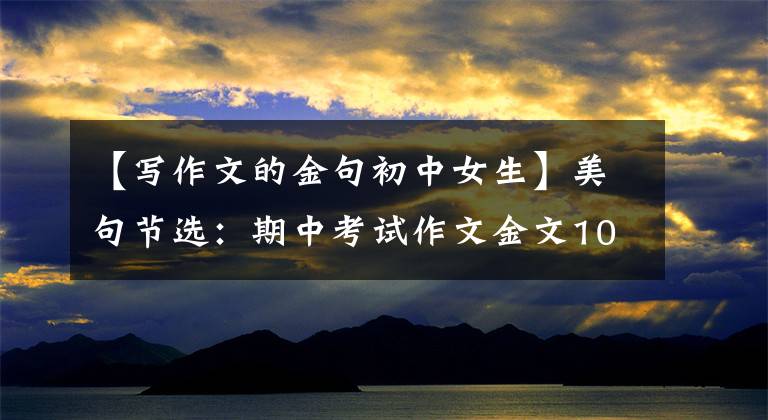 【写作文的金句初中女生】美句节选:期中考试作文金文100篇,有有用的文化!摘抄学习