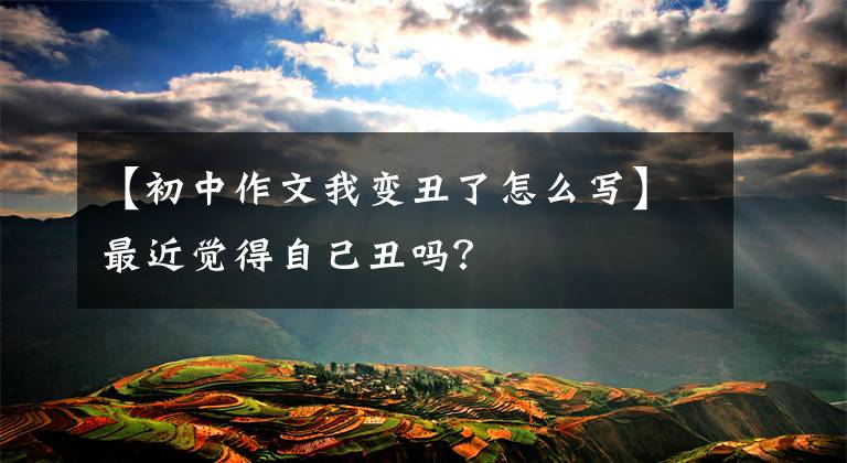 【初中作文我变丑了怎么写】最近觉得自己丑吗?