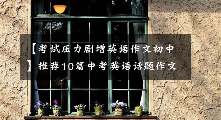 【考试压力剧增英语作文初中】推荐10篇中考英语话题作文,联考,次考!尽快传给孩子