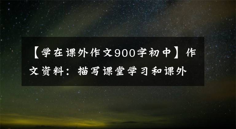 【学在课外作文900字初中】作文资料:描写课堂学习和课外生活的好词好文章!孩子一定能用的!