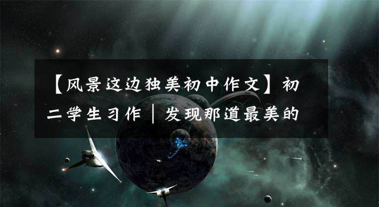 【风景这边独美初中作文】初二学生习作|发现那道最美的风景