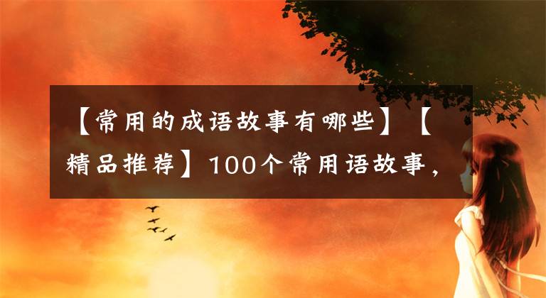 【常用的成语故事有哪些】【精品推荐】100个常用语故事,了解历史可以提高文采,可以慢慢记住。