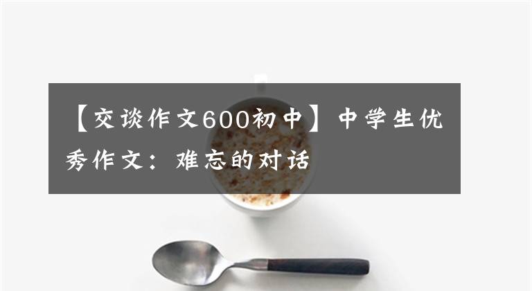 【交谈作文600初中】中学生优秀作文:难忘的对话