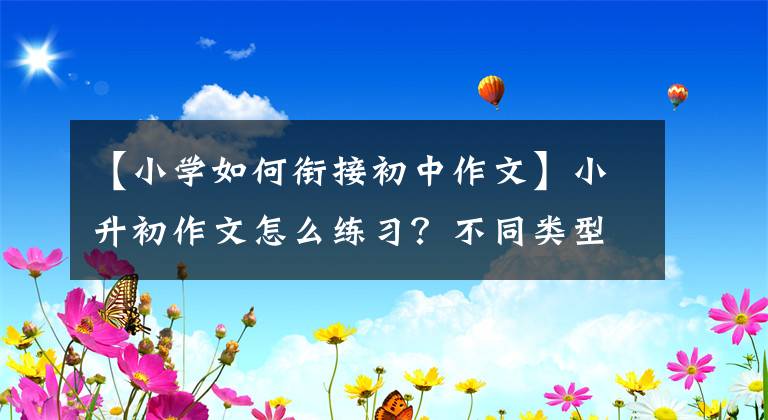 【小学如何衔接初中作文】小升初作文怎么练习？不同类型的方法不同，学生们要掌握练习方向
