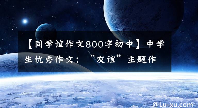 【同学谊作文800字初中】中学生优秀作文：“友谊”主题作文